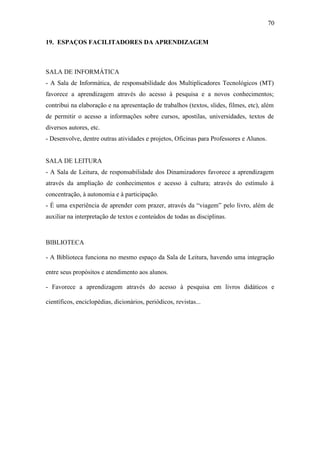 70

19. ESPAÇOS FACILITADORES DA APRENDIZAGEM



SALA DE INFORMÁTICA
- A Sala de Informática, de responsabilidade dos Multiplicadores Tecnológicos (MT)
favorece a aprendizagem através do acesso à pesquisa e a novos conhecimentos;
contribui na elaboração e na apresentação de trabalhos (textos, slides, filmes, etc), além
de permitir o acesso a informações sobre cursos, apostilas, universidades, textos de
diversos autores, etc.
- Desenvolve, dentre outras atividades e projetos, Oficinas para Professores e Alunos.


SALA DE LEITURA
- A Sala de Leitura, de responsabilidade dos Dinamizadores favorece a aprendizagem
através da ampliação de conhecimentos e acesso à cultura; através do estímulo à
concentração, à autonomia e à participação.
- É uma experiência de aprender com prazer, através da “viagem” pelo livro, além de
auxiliar na interpretação de textos e conteúdos de todas as disciplinas.



BIBLIOTECA

- A Biblioteca funciona no mesmo espaço da Sala de Leitura, havendo uma integração

entre seus propósitos e atendimento aos alunos.

- Favorece a aprendizagem através do acesso à pesquisa em livros didáticos e

científicos, enciclopédias, dicionários, periódicos, revistas...
 
