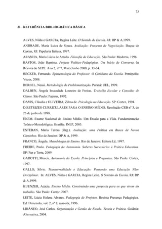 73



21. REFERÊNCIA BIBLIOGRÁFICA BÁSICA



  ALVES, Nilda e GARCIA, Regina Leite. O Sentido da Escola. RJ: DP & A,1999.
  ANDRADE, Maria Luiza de Souza. Avaliação: Processo de Negociação. Duque de
  Caxias, RJ: Papelaria Itatiaia, 1997.
  ARANHA, Maria Lúcia de Arruda. Filosofia da Educação. São Paulo: Moderna, 1996.
  BASTOS, João Baptista. Projeto Político-Pedagógico. Um Início de Conversa. In
  Revista do SEPE. Ano 2, nº 7, Maio/Junho 2000, p. 33-34.
  BECKER, Fernando. Epistemologia do Professor. O Cotidiano da Escola. Petrópolis:
  Vozes, 2008.
  BERBEL, Neusi. Metodologia da Problematização. Paraná: UEL, 1999.
  DALBEN, Ângela Imaculada Loureiro de Freitas. Trabalho Escolar e Conselho de
  Classe. São Paulo: Papirus, 1992.
  DAVIS, Cláudia e OLIVEIRA, Zilma de. Psicologia na Educação. SP: Cortez, 1994.
  DIRETRIZES CURRICULARES PARA O ENSINO MÉDIO. Resolução CEB nº 3, de
  26 de junho de 1998.
  ENEM. Exame Nacional do Ensino Médio. Um Ensaio para a Vida. Fundamentação
  Teórico-Metodológica. Brasília: INEP, 2005.
  ESTEBAN, Maria Teresa (Org.). Avaliação: uma Prática em Busca de Novos
  Caminhos. Rio de Janeiro: DP & A, 1999.
  FRANCO, Ângela. Metodologia de Ensino. Rio de Janeiro: Editora Lê, 1997.
  FREIRE, Paulo. Pedagogia da Autonomia. Saberes Necessários à Prática Educativa.
  SP: Paz e Terra, 2009.
  GADOTTI, Moacir. Autonomia da Escola. Princípios e Propostas. São Paulo: Cortez,
  1997.
  GALLO, Sílvio. Transversalidade e Educação: Pensando uma Educação Não-
  Disciplinar. In: ALVES, Nilda e GARCIA, Regina Leite. O Sentido da Escola. RJ: DP
  & A,1999.
  KUENZER, Acácia. Ensino Médio. Construindo uma proposta para os que vivem do
  trabalho. São Paulo: Cortez, 2007.
  LEITE, Lúcia Helena Álvares. Pedagogia de Projetos. Revista Presença Pedagógica.
  Ed. Dimensão, vol. 2, nº 8, mar-abr, 1996.
  LIBÂNEO, José Carlos. Organização e Gestão da Escola. Teoria e Prática. Goiânia:
  Alternativa, 2004.
 