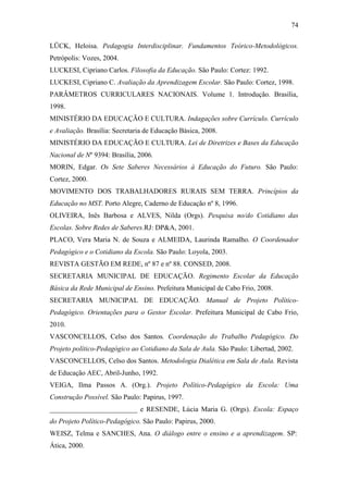 74

LÜCK, Heloisa. Pedagogia Interdisciplinar. Fundamentos Teórico-Metodológicos.
Petrópolis: Vozes, 2004.
LUCKESI, Cipriano Carlos. Filosofia da Educação. São Paulo: Cortez: 1992.
LUCKESI, Cipriano C. Avaliação da Aprendizagem Escolar. São Paulo: Cortez, 1998.
PARÂMETROS CURRICULARES NACIONAIS. Volume 1. Introdução. Brasília,
1998.
MINISTÉRIO DA EDUCAÇÃO E CULTURA. Indagações sobre Currículo. Currículo
e Avaliação. Brasília: Secretaria de Educação Básica, 2008.
MINISTÉRIO DA EDUCAÇÃO E CULTURA. Lei de Diretrizes e Bases da Educação
Nacional de Nº 9394: Brasília, 2006.
MORIN, Edgar. Os Sete Saberes Necessários à Educação do Futuro. São Paulo:
Cortez, 2000.
MOVIMENTO DOS TRABALHADORES RURAIS SEM TERRA. Princípios da
Educação no MST. Porto Alegre, Caderno de Educação nº 8, 1996.
OLIVEIRA, Inês Barbosa e ALVES, Nilda (Orgs). Pesquisa no/do Cotidiano das
Escolas. Sobre Redes de Saberes.RJ: DP&A, 2001.
PLACO, Vera Maria N. de Souza e ALMEIDA, Laurinda Ramalho. O Coordenador
Pedagógico e o Cotidiano da Escola. São Paulo: Loyola, 2003.
REVISTA GESTÃO EM REDE, nº 87 e nº 88. CONSED, 2008.
SECRETARIA MUNICIPAL DE EDUCAÇÃO. Regimento Escolar da Educação
Básica da Rede Municipal de Ensino. Prefeitura Municipal de Cabo Frio, 2008.
SECRETARIA MUNICIPAL DE EDUCAÇÃO. Manual de Projeto Político-
Pedagógico. Orientações para o Gestor Escolar. Prefeitura Municipal de Cabo Frio,
2010.
VASCONCELLOS, Celso dos Santos. Coordenação do Trabalho Pedagógico. Do
Projeto político-Pedagógico ao Cotidiano da Sala de Aula. São Paulo: Libertad, 2002.
VASCONCELLOS, Celso dos Santos. Metodologia Dialética em Sala de Aula. Revista
de Educação AEC, Abril-Junho, 1992.
VEIGA, Ilma Passos A. (Org.). Projeto Político-Pedagógico da Escola: Uma
Construção Possível. São Paulo: Papirus, 1997.
_________________________ e RESENDE, Lúcia Maria G. (Orgs). Escola: Espaço
do Projeto Político-Pedagógico. São Paulo: Papirus, 2000.
WEISZ, Telma e SANCHES, Ana. O diálogo entre o ensino e a aprendizagem. SP:
Ática, 2000.
 