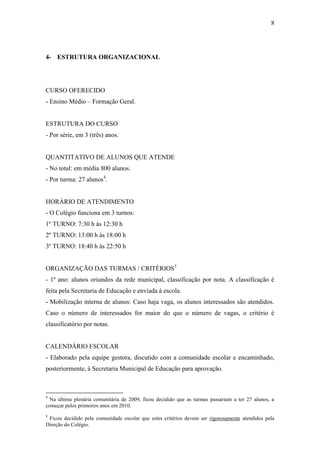 8




4- ESTRUTURA ORGANIZACIONAL




CURSO OFERECIDO
- Ensino Médio – Formação Geral.


ESTRUTURA DO CURSO
- Por série, em 3 (três) anos.


QUANTITATIVO DE ALUNOS QUE ATENDE
- No total: em média 800 alunos.
- Por turma: 27 alunos4.


HORÁRIO DE ATENDIMENTO
- O Colégio funciona em 3 turnos:
1º TURNO: 7:30 h às 12:30 h
2º TURNO: 13:00 h às 18:00 h
3º TURNO: 18:40 h às 22:50 h


ORGANIZAÇÃO DAS TURMAS / CRITÉRIOS5
- 1º ano: alunos oriundos da rede municipal, classificação por nota. A classificação é
feita pela Secretaria de Educação e enviada à escola.
- Mobilização interna de alunos: Caso haja vaga, os alunos interessados são atendidos.
Caso o número de interessados for maior do que o número de vagas, o critério é
classificatório por notas.


CALENDÁRIO ESCOLAR
- Elaborado pela equipe gestora, discutido com a comunidade escolar e encaminhado,
posteriormente, à Secretaria Municipal de Educação para aprovação.



4
  Na última plenária comunitária de 2009, ficou decidido que as turmas passariam a ter 27 alunos, a
começar pelos primeiros anos em 2010.
5
 Ficou decidido pela comunidade escolar que estes critérios devem ser rigorosamente atendidos pela
Direção do Colégio.
 