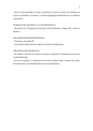 9

- Prevê os dias destinados às férias, aos feriados, ao recesso escolar, aos Conselhos de
Classe, as atividades curriculares, as reuniões pedagógico-administrativas e as plenárias
comunitárias.


NORMAS PARA MATRÍCULA E TRANSFERÊNCIA
- De acordo com o Regimento das Escolas da Rede Municipal – Capítulo III – Seção I e
Seção II.


RECURSOS HUMANOS EXISTENTES
- Professores: em média 90.
- Funcionários (administrativo e apoio): em média 30 profissionais.


ORGANIZAÇÃO DISCIPLINAR
- Os Direitos e Deveres dos alunos encontram-se indicados no Regimento das Escolas
da Rede Municipal.
- No ato da matrícula, os responsáveis dos alunos recebem cópia e assinam um Termo
de Compromisso, com detalhamento das normas disciplinares.
 