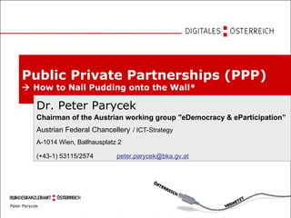Public Private Partnerships (PPP)     How to Nail Pudding onto the Wall* Dr. Peter Parycek Chairman of the Austrian working group &quot;eDemocracy & eParticipation” Austrian Federal Chancellery   / ICT-Strategy A-1014 Wien, Ballhausplatz 2 (+43-1) 53115/2574  [email_address] 