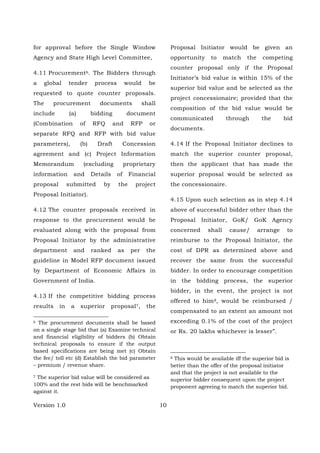 Version 1.0 10
for approval before the Single Window
Agency and State High Level Committee,
4.11 Procurement6. The Bidders through
a global tender process would be
requested to quote counter proposals.
The procurement documents shall
include (a) bidding document
(Combination of RFQ and RFP or
separate RFQ and RFP with bid value
parameters), (b) Draft Concession
agreement and (c) Project Information
Memorandum (excluding proprietary
information and Details of Financial
proposal submitted by the project
Proposal Initiator).
4.12 The counter proposals received in
response to the procurement would be
evaluated along with the proposal from
Proposal Initiator by the administrative
department and ranked as per the
guideline in Model RFP document issued
by Department of Economic Affairs in
Government of India.
4.13 If the competitive bidding process
results in a superior proposal7, the
6 The procurement documents shall be based
on a single stage bid that (a) Examine technical
and financial eligibility of bidders (b) Obtain
technical proposals to ensure if the output
based specifications are being met (c) Obtain
the fee/ toll etc (d) Establish the bid parameter
– premium / revenue share.
7 The superior bid value will be considered as
100% and the rest bids will be benchmarked
against it.
Proposal Initiator would be given an
opportunity to match the competing
counter proposal only if the Proposal
Initiator’s bid value is within 15% of the
superior bid value and be selected as the
project concessionaire; provided that the
composition of the bid value would be
communicated through the bid
documents.
4.14 If the Proposal Initiator declines to
match the superior counter proposal,
then the applicant that has made the
superior proposal would be selected as
the concessionaire.
4.15 Upon such selection as in step 4.14
above of successful bidder other than the
Proposal Initiator, GoK/ GoK Agency
concerned shall cause/ arrange to
reimburse to the Proposal Initiator, the
cost of DPR as determined above and
recover the same from the successful
bidder. In order to encourage competition
in the bidding process, the superior
bidder, in the event, the project is not
offered to him8, would be reimbursed /
compensated to an extent an amount not
exceeding 0.1% of the cost of the project
or Rs. 20 lakhs whichever is lesser”.
8 This would be available iff the superior bid is
better than the offer of the proposal initiator
and that the project is not available to the
superior bidder consequent upon the project
proponent agreeing to match the superior bid.
 