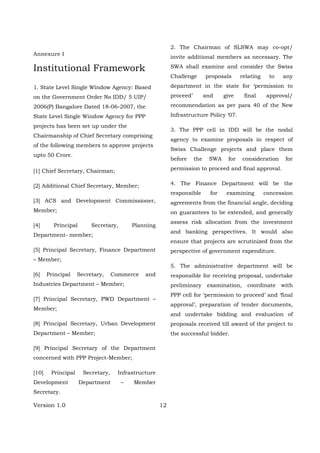 Version 1.0 12
Annexure I
Institutional Framework
1. State Level Single Window Agency: Based
on the Government Order No IDD/ 5 UIP/
2006(P) Bangalore Dated 18-06-2007, the
State Level Single Window Agency for PPP
projects has been set up under the
Chairmanship of Chief Secretary comprising
of the following members to approve projects
upto 50 Crore.
[1] Chief Secretary, Chairman;
[2] Additional Chief Secretary, Member;
[3] ACS and Development Commissioner,
Member;
[4] Principal Secretary, Planning
Department- member;
[5] Principal Secretary, Finance Department
– Member;
[6] Principal Secretary, Commerce and
Industries Department – Member;
[7] Principal Secretary, PWD Department –
Member;
[8] Principal Secretary, Urban Development
Department – Member;
[9] Principal Secretary of the Department
concerned with PPP Project-Member;
[10] Principal Secretary, Infrastructure
Development Department – Member
Secretary.
2. The Chairman of SLSWA may co-opt/
invite additional members as necessary. The
SWA shall examine and consider the Swiss
Challenge proposals relating to any
department in the state for ‘permission to
proceed’ and give final approval/
recommendation as per para 40 of the New
Infrastructure Policy ‘07.
3. The PPP cell in IDD will be the nodal
agency to examine proposals in respect of
Swiss Challenge projects and place them
before the SWA for consideration for
permission to proceed and final approval.
4. The Finance Department will be the
responsible for examining concession
agreements from the financial angle, deciding
on guarantees to be extended, and generally
assess risk allocation from the investment
and banking perspectives. It would also
ensure that projects are scrutinized from the
perspective of government expenditure.
5. The administrative department will be
responsible for receiving proposal, undertake
preliminary examination, coordinate with
PPP cell for ‘permission to proceed’ and ‘final
approval’, preparation of tender documents,
and undertake bidding and evaluation of
proposals received till award of the project to
the successful bidder.
 