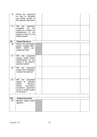 Version 1.0 16
18 Would the proponent
be able to complete
any further studies in
90 Calender days time?
19 Will the proponent
undertake all the
studies as needed for
development of the
project to take it to the
bidding phase?
VII Project Structure
20 What is the concession
period, modality (BOT,
BOOT, DBOT etc.)
sought and why?
21 Will the proponent
support output based
specification$ for the
project in the studies?
(see foot note $)
22 Will the proponent
support fair competition
to obtain the best bid?
23 Will the proponent
agrees to standard
project structure,
bidding documents,
concession agreement
as per a similar project
in the sector?
VIII Project Financials
24 Service/ Output levels
(Specify)
 