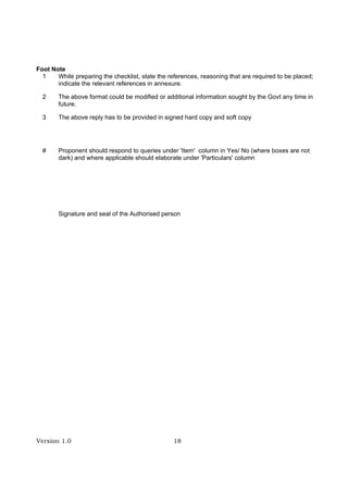 Version 1.0 18
Foot Note
1 While preparing the checklist, state the references, reasoning that are required to be placed;
indicate the relevant references in annexure.
2 The above format could be modified or additional information sought by the Govt any time in
future.
3 The above reply has to be provided in signed hard copy and soft copy
# Proponent should respond to queries under 'Item' column in Yes/ No (where boxes are not
dark) and where applicable should elaborate under 'Particulars' column
Signature and seal of the Authorised person
 