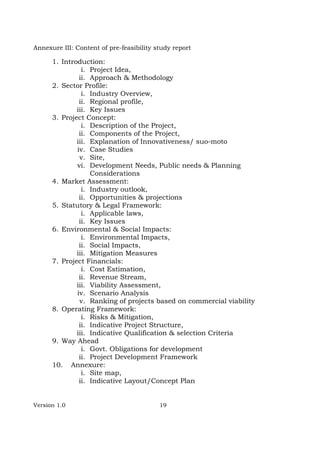 Version 1.0 19
Annexure III: Content of pre-feasibility study report
1. Introduction:
i. Project Idea,
ii. Approach & Methodology
2. Sector Profile:
i. Industry Overview,
ii. Regional profile,
iii. Key Issues
3. Project Concept:
i. Description of the Project,
ii. Components of the Project,
iii. Explanation of Innovativeness/ suo-moto
iv. Case Studies
v. Site,
vi. Development Needs, Public needs & Planning
Considerations
4. Market Assessment:
i. Industry outlook,
ii. Opportunities & projections
5. Statutory & Legal Framework:
i. Applicable laws,
ii. Key Issues
6. Environmental & Social Impacts:
i. Environmental Impacts,
ii. Social Impacts,
iii. Mitigation Measures
7. Project Financials:
i. Cost Estimation,
ii. Revenue Stream,
iii. Viability Assessment,
iv. Scenario Analysis
v. Ranking of projects based on commercial viability
8. Operating Framework:
i. Risks & Mitigation,
ii. Indicative Project Structure,
iii. Indicative Qualification & selection Criteria
9. Way Ahead
i. Govt. Obligations for development
ii. Project Development Framework
10. Annexure:
i. Site map,
ii. Indicative Layout/Concept Plan
 