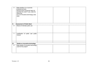 Version 1.0 26
5 State whether it is a suomoto
proposal and why.
Has the Govt/ Concerned dept not
specified the need? If yes, state the
reasoning.
Or is an innovative technology used,
state.
II. Assessment of Public Need
6 Nature of intended public use
7 Justification of public use/ public
interest
III Details on innovative technology
8 State details of innovative technology
used for the project?
 