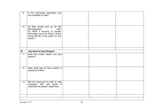 Version 1.0 27
9 Is the technology proprietary and
only available to a few?
10 (a) Why should govt go for this
technology(ies) only?
(b) What if sourcing of another
technology has to be made in future
during the life of the project for any
reason ?
IV Any Need for Govt Support
11 Does the project require any govt
support?
12 State what type of Govt support is
required and why?
13 Will the proponent be able to raise
necessary debt and equity to
undertake the project? (State how)
 