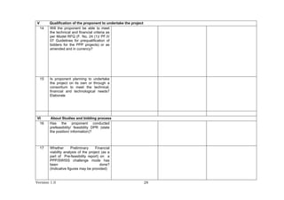 Version 1.0 28
V Qualification of the proponent to undertake the project
14 Will the proponent be able to meet
the technical and financial criteria as
per Model RFQ (F. No. 24 (1)/ PF.II/
07 Guidelines for prequalification of
bidders for the PPP projects) or as
amended and in currency?
15 Is proponent planning to undertake
the project on its own or through a
consortium to meet the technical,
financial and technological needs?
Elaborate
VI About Studies and bidding process
16 Has the proponent conducted
prefeasibility/ feasibility DPR (state
the position/ information)?
17 Whether Preliminary Financial
viability analysis of the project (as a
part of Pre-feasibility report) on a
PPP/SWISS challenge mode has
been done?
(Indicative figures may be provided)
 