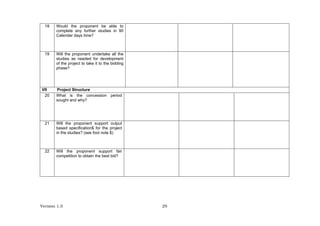 Version 1.0 29
18 Would the proponent be able to
complete any further studies in 90
Calender days time?
19 Will the proponent undertake all the
studies as needed for development
of the project to take it to the bidding
phase?
VII Project Structure
20 What is the concession period
sought and why?
21 Will the proponent support output
based specification$ for the project
in the studies? (see foot note $)
22 Will the proponent support fair
competition to obtain the best bid?
 