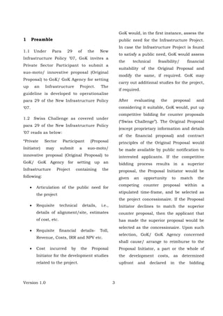 Version 1.0 3
1 Preamble
1.1 Under Para 29 of the New
Infrastructure Policy ’07, GoK invites a
Private Sector Participant to submit a
suo-moto/ innovative proposal (Original
Proposal) to GoK/ GoK Agency for setting
up an Infrastructure Project. The
guideline is developed to operationalise
para 29 of the New Infrastructure Policy
‘07.
1.2 Swiss Challenge as covered under
para 29 of the New Infrastructure Policy
’07 reads as below:
“Private Sector Participant (Proposal
Initiator) may submit a suo-moto/
innovative proposal (Original Proposal) to
GoK/ GoK Agency for setting up an
Infrastructure Project containing the
following:
• Articulation of the public need for
the project
• Requisite technical details, i.e.,
details of alignment/site, estimates
of cost, etc.
• Requisite financial details- Toll,
Revenue, Costs, IRR and NPV etc.
• Cost incurred by the Proposal
Initiator for the development studies
related to the project.
GoK would, in the first instance, assess the
public need for the Infrastructure Project.
In case the Infrastructure Project is found
to satisfy a public need, GoK would assess
the technical feasibility/ financial
suitability of the Original Proposal and
modify the same, if required. GoK may
carry out additional studies for the project,
if required.
After evaluating the proposal and
considering it suitable, GoK would, put up
competitive bidding for counter proposals
(“Swiss Challenge”). The Original Proposal
(except proprietary information and details
of the financial proposal) and contract
principles of the Original Proposal would
be made available by public notification to
interested applicants. If the competitive
bidding process results in a superior
proposal, the Proposal Initiator would be
given an opportunity to match the
competing counter proposal within a
stipulated time-frame, and be selected as
the project concessionaire. If the Proposal
Initiator declines to match the superior
counter proposal, then the applicant that
has made the superior proposal would be
selected as the concessionaire. Upon such
selection, GoK/ GoK Agency concerned
shall cause/ arrange to reimburse to the
Proposal Initiator, a part or the whole of
the development costs, as determined
upfront and declared in the bidding
 