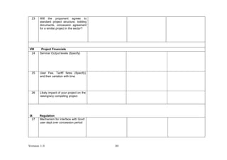 Version 1.0 30
23 Will the proponent agrees to
standard project structure, bidding
documents, concession agreement
for a similar project in the sector?
VIII Project Financials
24 Service/ Output levels (Specify)
25 User Fee, Tariff/ fares (Specify)
and their variation with time
26 Likely impact of your project on the
raising/any competing project
IX Regulation
27 Mechanism for interface with Govt/
user dept over concession period
 