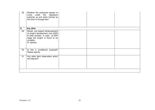 Version 1.0 31
28 Whether the proponent agrees to
come under the regulatory
authority as and when formed by
the Govt or through law?
X Any other
29 Would you expect reimbursement
of project development cost (DPR
& other studies) in case, at DPR
stage the project is found to be
unviable .
Pl. Specify
30 Is this a conditional proposal?
Please specify
31 Any other item/ observation which
are relevant?
 