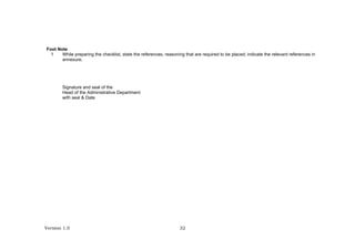 Version 1.0 32
Foot Note
1 While preparing the checklist, state the references, reasoning that are required to be placed; indicate the relevant references in
annexure.
Signature and seal of the
Head of the Administrative Department
with seal & Date
 