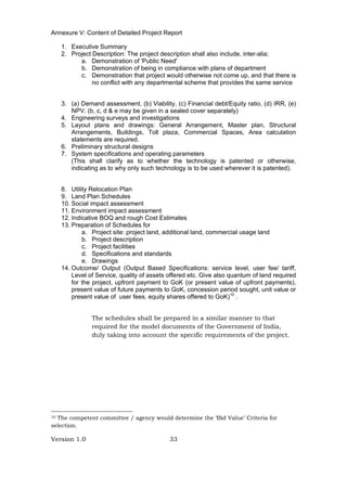 Version 1.0 33
Annexure V: Content of Detailed Project Report
1. Executive Summary
2. Project Description: The project description shall also include, inter-alia;
a. Demonstration of 'Public Need'
b. Demonstration of being in compliance with plans of department
c. Demonstration that project would otherwise not come up, and that there is
no conflict with any departmental scheme that provides the same service
3. (a) Demand assessment, (b) Viability, (c) Financial debt/Equity ratio, (d) IRR, (e)
NPV. (b, c, d & e may be given in a sealed cover separately)
4. Engineering surveys and investigations
5. Layout plans and drawings: General Arrangement, Master plan, Structural
Arrangements, Buildings, Toll plaza, Commercial Spaces, Area calculation
statements are required.
6. Preliminary structural designs
7. System specifications and operating parameters
(This shall clarify as to whether the technology is patented or otherwise,
indicating as to why only such technology is to be used wherever it is patented).
8. Utility Relocation Plan
9. Land Plan Schedules
10. Social impact assessment
11. Environment impact assessment
12. Indicative BOQ and rough Cost Estimates
13. Preparation of Schedules for
a. Project site: project land, additional land, commercial usage land
b. Project description
c. Project facilities
d. Specifications and standards
e. Drawings
14. Outcome/ Output (Output Based Specifications: service level, user fee/ tariff,
Level of Service, quality of assets offered etc. Give also quantum of land required
for the project, upfront payment to GoK (or present value of upfront payments),
present value of future payments to GoK, concession period sought, unit value or
present value of user fees, equity shares offered to GoK)10
.
The schedules shall be prepared in a similar manner to that
required for the model documents of the Government of India,
duly taking into account the specific requirements of the project.
10 The competent committee / agency would determine the ‘Bid Value’ Criteria for
selection.
 