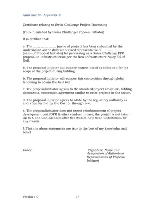 Version 1.0 37
Annexure VI- Appendix-C
Certificate relating to Swiss Challenge Project Processing
(To be furnished by Swiss Challenge Proposal Initiator)
It is certified that:
a. The … … … … … … (name of project) has been submitted by the
undersigned as the duly authorised representative of … … … … … …
(name of Proposal Initiator) for processing as a Swiss Challenge PPP
proposal in Infrastructure as per the New Infrastructure Policy ’07 of
GoK.
b. The proposal initiator will support output based specification for the
scope of the project during bidding.
b. The proposal initiator will support fair competition through global
tendering to obtain the best bid.
c. The proposal initiator agrees to the standard project structure, bidding
documents, concession agreement similar to other projects in the sector.
d. The proposal initiator agrees to abide by the regulatory authority as
and when formed by the Govt or through law.
e. The proposal initiator does not expect reimbursement of project
development cost (DPR & other studies) in case, the project is not taken
up by GoK/ GoK agencies after the studies have been undertaken, for
any reason.
f. That the above statements are true to the best of my knowledge and
belief.
Dated: (Signature, Name and
designation of Authorised
Representative of Proposal
Initiator)
 