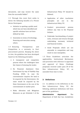 Version 1.0 4
documents, and may recover the same
from the successful bidder”.
1.3 Through this route Govt seeks to
derive the following benefits of a Private
Sector Participant:
• Initiative in spotting a public need
which has not been identified and
specific solutions have not been
defined by GoK.
• Innovation in terms of technology,
financing and execution among
others.
1.4 Ensuring Transparency and
Competition is a necessity in Govt
procurement process. Keeping the above
in view, the guideline has been developed
based on the following principles:
• A transparent and competitive
process where the challengers have
fair chance of winning the tender.
• No Financial Assistance from
Government by way of Viability Gap
Funding (VGF). In case the
concessionaire requires the land to
be acquired by the Government, the
same would be acquired by the
State Government at the cost of the
concessionaire at market price.
• Risks allocation and Mitigation
Measures as per Schedule I of the
Infrastructure Policy ’07 should be
followed.
• Application of other touchstone
principles set out in the
Infrastructure Policy ’07.
• Conduct procurement process
without any bias to the Proposal
Initiator.
• Undertake benchmarking of project
costs, revenues and returns through
undertaking necessary technical
and financial studies.
• Avoid Proposals which are not
amenable to competition and may
result in near monopolies.
1.5 These Guidelines articulate the
applicability, Institutional Mechanism
and processes with reference to appraisal
and approval of Swiss Challenge
proposals received under para 29 of the
New Infrastructure Policy ’07, as
amended from time to time.
2 Definitions
2.1 In addition to the definitions in the
New Infrastructure Policy ’07, the
following additional definitions will form
part of the guidelines;
Administrative department: The
Department of GoK that has Jurisdiction
 