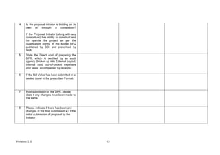 Version 1.0 43
4 Is the proposal initiator is bidding on its
own or through a consortium?
If the Proposal Initiator (along with any
consortium) has ability to construct and
/or operate the project as per the
qualification norms in the Model RFQ
published by GOI and prescribed by
GoK.
5 State the Direct cost of preparing the
DPR, which is certified by an audit
agency (broken up into External payout,
internal cost, out-of-pocket expenses
and taxes; accompanied by receipts)
6 If the Bid Value has been submitted in a
sealed cover in the prescribed Format.
7 Post submission of the DPR, please
state if any changes have been made to
the same.
8 Please indicate if there has been any
changes in the final submission w.r.t the
initial submission of proposal by the
Initiator
 