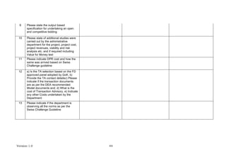 Version 1.0 44
9 Please state the output based
specification for undertaking an open
and competitive bidding
10 Please state of additional studies were
carried out by the administrative
department for the project, project cost,
project revenues, viability and risk
analysis etc. and if required including
Value for Money test
11 Please indicate DPR cost and how the
same was arrived based on Swiss
Challenge guideline
12 a) Is the TA selection based on the FD
approved panel adopted by GoK. b)
Provide the TA contact detailsc) Please
indicate if the transaction documents
are as per the DEA recommended
Model documents and; d) What is the
cost of Transaction Advisory, e) Indicate
any other Costs undertaken by the
Department
13 Please indicate if the department is
observing all the norms as per the
Swiss Challenge Guideline
 