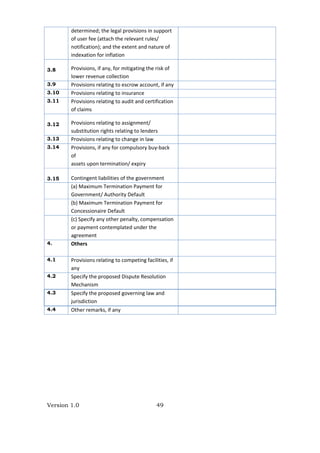 Version 1.0 49
determined; the legal provisions in support 
of user fee (attach the relevant rules/ 
notification); and the extent and nature of 
indexation for inflation 
3.8 Provisions, if any, for mitigating the risk of 
lower revenue collection 
3.9 Provisions relating to escrow account, if any 
3.10 Provisions relating to insurance 
3.11 Provisions relating to audit and certification 
of claims 
3.12 Provisions relating to assignment/ 
substitution rights relating to lenders 
3.13 Provisions relating to change in law 
3.14 Provisions, if any for compulsory buy‐back 
of 
assets upon termination/ expiry 
3.15 Contingent liabilities of the government 
(a) Maximum Termination Payment for 
Government/ Authority Default 
(b) Maximum Termination Payment for 
Concessionaire Default 
(c) Specify any other penalty, compensation 
or payment contemplated under the 
agreement 
4. Others 
 
4.1 Provisions relating to competing facilities, if 
any 
4.2 Specify the proposed Dispute Resolution 
Mechanism 
4.3 Specify the proposed governing law and 
jurisdiction 
4.4 Other remarks, if any 
 