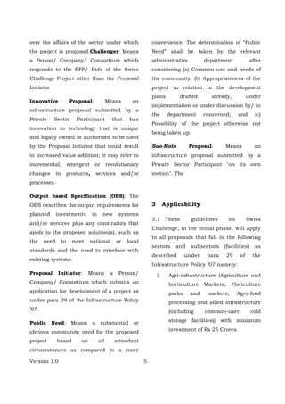 Version 1.0 5
over the affairs of the sector under which
the project is proposed.Challenger: Means
a Person/ Company/ Consortium which
responds to the RFP/ Bids of the Swiss
Challenge Project other than the Proposal
Initiator
Innovative Proposal: Means an
infrastructure proposal submitted by a
Private Sector Participant that has
innovation in technology that is unique
and legally owned or authorized to be used
by the Proposal Initiator that could result
in increased value addition; it may refer to
incremental, emergent or revolutionary
changes in products, services and/or
processes.
Output based Specification (OBS): The
OBS describes the output requirements for
planned investments in new systems
and/or services plus any constraints that
apply to the proposed solution(s), such as
the need to meet national or local
standards and the need to interface with
existing systems.
Proposal Initiator: Means a Person/
Company/ Consortium which submits an
application for development of a project as
under para 29 of the Infrastructure Policy
’07.
Public Need: Means a substantial or
obvious community need for the proposed
project based on all attendant
circumstances as compared to a mere
convenience. The determination of “Public
Need” shall be taken by the relevant
administrative department after
considering (a) Common use and needs of
the community; (b) Appropriateness of the
project in relation to the development
plans drafted already, under
implementation or under discussion by/ in
the department concerned; and (c)
Possibility of the project otherwise not
being taken up.
Suo-Moto Proposal: Means an
infrastructure proposal submitted by a
Private Sector Participant "on its own
motion". The
3 Applicability
3.1 These guidelines on Swiss
Challenge, in the initial phase, will apply
to all proposals that fall in the following
sectors and subsectors (facilities) as
described under para 29 of the
Infrastructure Policy ’07 namely:
i. Agri-infrastructure (Agriculture and
horticulture Markets; Floriculture
parks and markets; Agro-food
processing and allied infrastructure
(including common-user cold
storage facilities)) with minimum
investment of Rs 25 Crores.
 