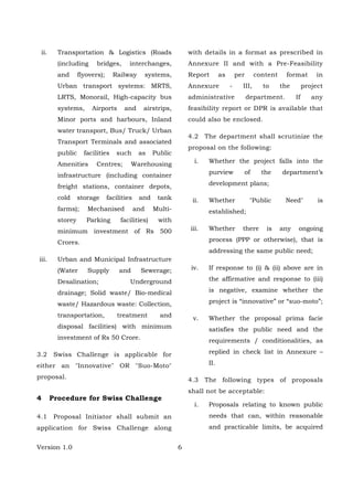Version 1.0 6
ii. Transportation & Logistics (Roads
(including bridges, interchanges,
and flyovers); Railway systems,
Urban transport systems: MRTS,
LRTS, Monorail, High-capacity bus
systems, Airports and airstrips,
Minor ports and harbours, Inland
water transport, Bus/ Truck/ Urban
Transport Terminals and associated
public facilities such as Public
Amenities Centres; Warehousing
infrastructure (including container
freight stations, container depots,
cold storage facilities and tank
farms); Mechanised and Multi-
storey Parking facilities) with
minimum investment of Rs 500
Crores.
iii. Urban and Municipal Infrastructure
(Water Supply and Sewerage;
Desalination; Underground
drainage; Solid waste/ Bio-medical
waste/ Hazardous waste: Collection,
transportation, treatment and
disposal facilities) with minimum
investment of Rs 50 Crore.
3.2 Swiss Challenge is applicable for
either an "Innovative" OR "Suo-Moto"
proposal.
4 Procedure for Swiss Challenge
4.1 Proposal Initiator shall submit an
application for Swiss Challenge along
with details in a format as prescribed in
Annexure II and with a Pre-Feasibility
Report as per content format in
Annexure - III, to the project
administrative department. If any
feasibility report or DPR is available that
could also be enclosed.
4.2 The department shall scrutinize the
proposal on the following:
i. Whether the project falls into the
purview of the department’s
development plans;
ii. Whether "Public Need" is
established;
iii. Whether there is any ongoing
process (PPP or otherwise), that is
addressing the same public need;
iv. If response to (i) & (ii) above are in
the affirmative and response to (iii)
is negative, examine whether the
project is “innovative” or “suo-moto”;
v. Whether the proposal prima facie
satisfies the public need and the
requirements / conditionalities, as
replied in check list in Annexure –
II.
4.3 The following types of proposals
shall not be acceptable:
i. Proposals relating to known public
needs that can, within reasonable
and practicable limits, be acquired
 