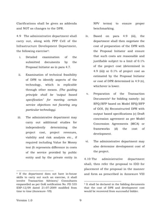 Version 1.0 9
Clarifications shall be given as addenda
and NOT as changes to the DPR.
4.9 The administrative department shall
carry out, along with PPP Cell of the
Infrastructure Development Department,
the following exercise4:
i. Detailed examination of the
submitted documents by the
Proposal Initiator as in para 4.7.
ii. Examination of technical feasibility
of DPR to identify aspects of the
technology, which is replicable
through other means. (The guiding
principle shall be ‘output based
specification’ for meeting certain
service objectives not favoring any
particular technology).
iii. The administrative department may
carry out additional studies for
independently determining the
project cost, project revenues,
viability and risk analysis etc., if
required including Value for Money
test (It represents difference in costs
of the service provided by public
entity and by the private entity in
4 If the department does not have in-house
skills to carry out such an exercise, it shall
involve Transaction Advisors/ Consultants
empanelled as per GoK notification No. FD 535
EXP-12/09 dated 21-07-2009 modified from
time to time (Annexure- VII)
NPV terms) to ensure proper
benchmarking.
iv. Based on para 4.9 (iii), the
department shall then negotiate the
cost of preparation of the DPR with
the Proposal Initiator and ensure
that such costs are reasonable and
justifiable subject to a limit of 0.1%
of the project cost (determined in
4.9 (iii)) or 0.1% of project cost as
estimated by the Proposal Initiator
or cost of DPR determined in 4.9 (v),
whichever is lower.
v. Preparation of the Transaction
Documents5 for bidding namely- (a)
RFQ/RFP based on Model RFQ/RFP
of GOI, (b) Reconstructed DPR with
output based specifications (c) Draft
concession agreement as per Model
Concession Agreements (MCA) or
frameworks (d) the cost of
development.
vi. The administrative department may
also determine development cost of
the project.
4.10 The administrative department
shall, then refer the proposal to IDD for
placement of the proposal in the manner
and form as prescribed in Annexure VIII
5 It shall be declared in the bidding documents
that the cost of DPR and development cost
would be recovered from successful bidder.
 