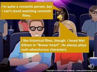 I’m quite a romantic person, but I can’t stand watching romantic films. I like historical films, though. I loved Mel Gibson in “Braver heart”. He always plays such adventurous characters. 