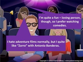 I hate adventure films normally, but I quite like “Zorro” with Antonio Banderas.  I’m quite a fun – loving person, though, so I prefer watching comedies. 