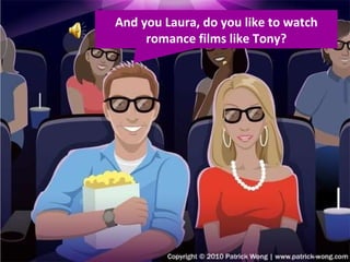 And you Laura, do you like to watch romance films like Tony? 
