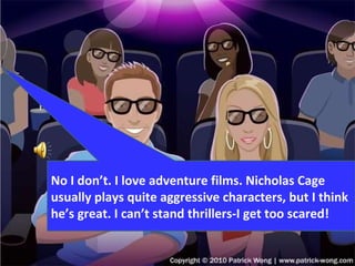 No I don’t. I love adventure films. Nicholas Cage usually plays quite aggressive characters, but I think he’s great. I can’t stand thrillers-I get too scared! 