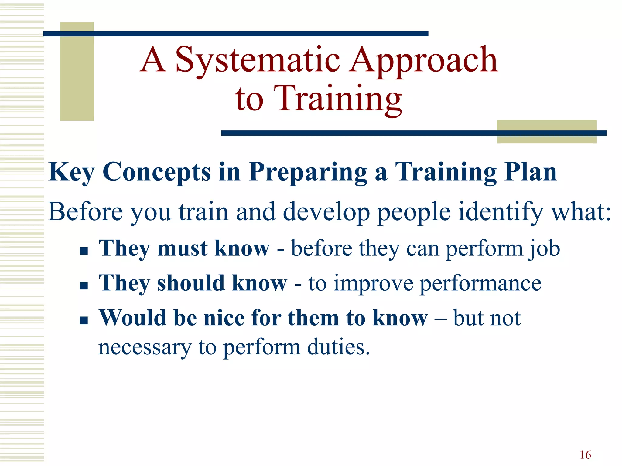 16
A Systematic Approach
to Training
Key Concepts in Preparing a Training Plan
Before you train and develop people identify what:
 They must know - before they can perform job
 They should know - to improve performance
 Would be nice for them to know – but not
necessary to perform duties.
 