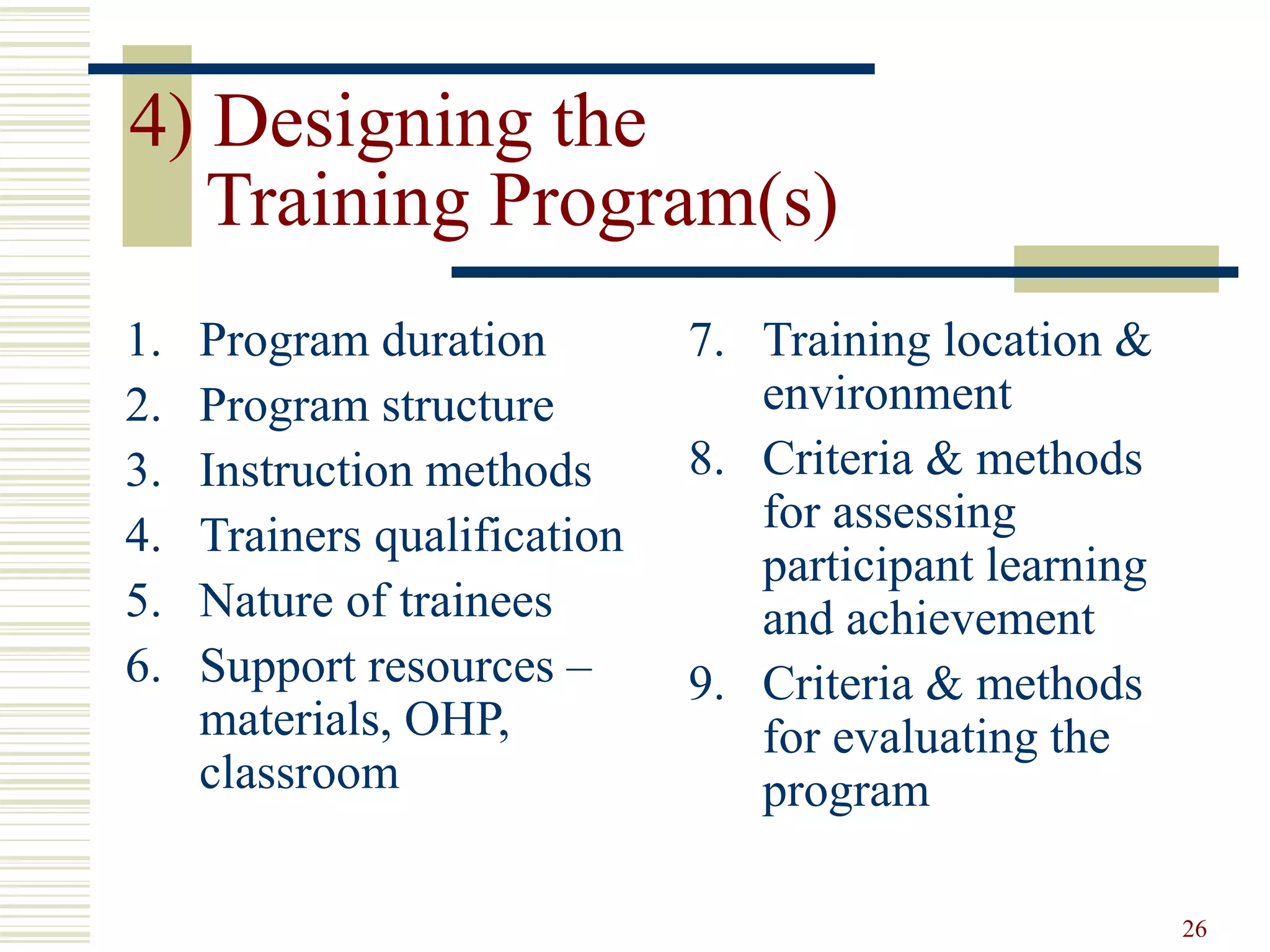 26
4) Designing the
Training Program(s)
1. Program duration
2. Program structure
3. Instruction methods
4. Trainers qualification
5. Nature of trainees
6. Support resources –
materials, OHP,
classroom
7. Training location &
environment
8. Criteria & methods
for assessing
participant learning
and achievement
9. Criteria & methods
for evaluating the
program
 