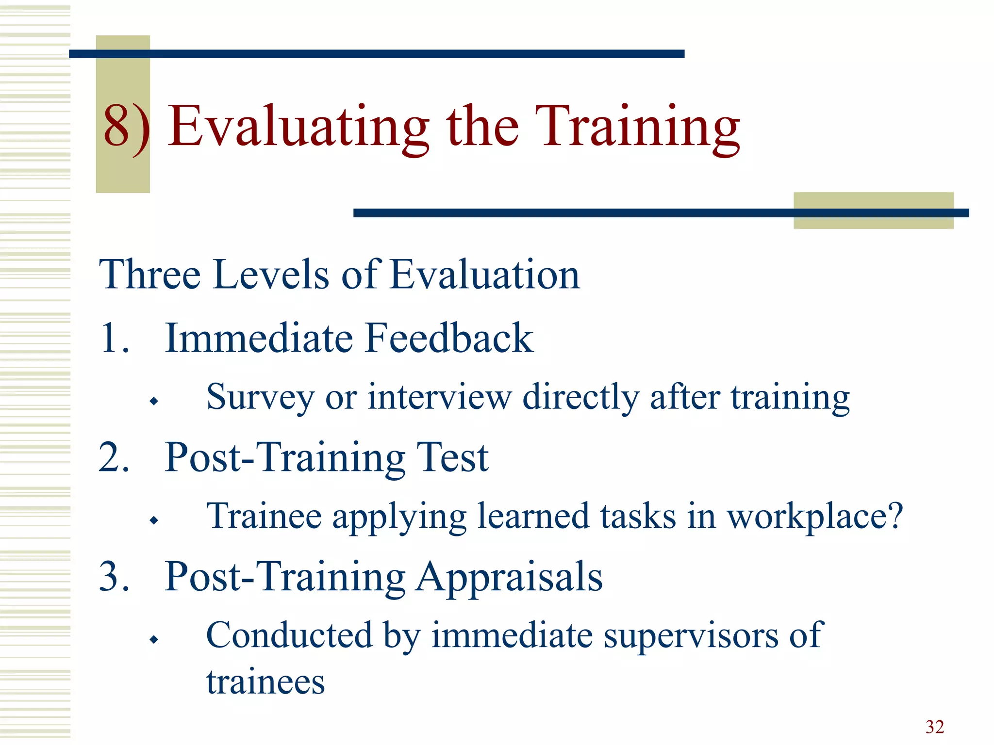 32
8) Evaluating the Training
Three Levels of Evaluation
1. Immediate Feedback
 Survey or interview directly after training
2. Post-Training Test
 Trainee applying learned tasks in workplace?
3. Post-Training Appraisals
 Conducted by immediate supervisors of
trainees
 