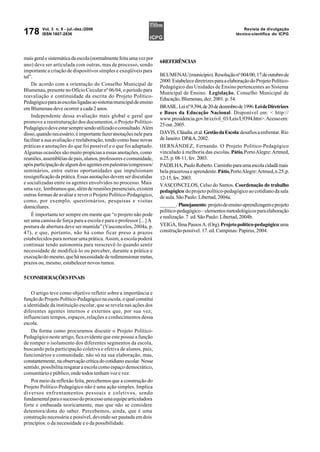 Vol. 3 n. 9 - jul.-dez./2006                                                                         Revista de divulgação
178      ISSN 1807-2836                                                                                   técnico-científica do ICPG




mais geral e sistemática da escola (normalmente feita uma vez por
                                                                    6REFERÊNCIAS
ano) deve ser articulada com outras, mas de processo, sendo
importante a criação de dispositivos simples e exeqüíveis para
tal”.                                                               BLUMENAU (município). Resolução nº 004/00, 17 de outubro de
                                                                    2000. Estabelece diretrizes para a elaboração do Projeto Político-
    De acordo com a orientação do Conselho Municipal de
                                                                    Pedagógico das Unidades de Ensino pertencentes ao Sistema
Blumenau, presente no Ofício Circular nº 06/04, o período para
                                                                    Municipal de Ensino. Legislação, Conselho Municipal de
reavaliação e continuidade da escrita do Projeto Político-
                                                                    Educação, Blumenau, dez. 2001. p. 34.
Pedagógico para as escolas ligadas ao sistema municipal de ensino
em Blumenau deve ocorrer a cada 2 anos.                             BRASIL. Lei nº 9.394, de 20 de dezembro de 1996. Lei de Diretrizes
                                                                    e Bases da Educação Nacional. Disponível em: < http://
    Independente dessa avaliação mais global e geral que
                                                                    www.presidencia.gov.br/ccivil_03/Leis/L9394.htm>. Acesso em:
promove a reestruturação dos documentos, o Projeto Político-
                                                                    25 out. 2005.
Pedagógico deve estar sempre sendo utilizado e consultado. Além
disso, quando necessário, é importante fazer anotações nele para    DAVIS, Cláudia. et al. Gestão da Escola: desafios a enfrentar. Rio
facilitar a sua avaliação e reelaboração, tendo como base novas     de Janeiro: DP&A, 2002.
práticas e anotações do que foi possível e o que foi adaptado.      HERNÁNDEZ, Fernando. O Projeto Político-Pedagógico
Algumas ocasiões são muito propícias a essas anotações, como        vinculado à melhoria das escolas. Pátio, Porto Alegre: Artmed,
reuniões, assembléias de pais, alunos, professores e comunidade,    n.25, p. 08-11, fev. 2003.
após participação de algum dos agentes em palestras/congressos/     PADILHA, Paulo Roberto. Caminho para uma escola cidadã mais
seminários, entre outras oportunidades que impulsionam              bela prazerosa e aprendente. Pátio, Porto Alegre: Artmed, n.25, p.
ressignificação da prática. Essas anotações devem ser discutidas    12-15, fev. 2003.
e socializadas entre os agentes envolvidos no processo. Mais        VASCONCELOS, Celso do Santos. Coordenação do trabalho
uma vez, lembramos que, além de reuniões presenciais, existem       pedagógico: do projeto político-pedagógico ao cotidiano da sala
outras formas de avaliar e rever o Projeto Político-Pedagógico,     de aula. São Paulo: Libertad, 2004a.
como, por exemplo, questionários, pesquisas e visitas
domiciliares.                                                       ______. Planejamento: projeto de ensino-aprendizagem e projeto
                                                                    político-pedagógico – elementos metodológicos para elaboração
    É importante ter sempre em mente que “o projeto não pode        e realização. 7. ed. São Paulo: Libertad, 2004b.
ser uma camisa de força para a escola e para o professor [...] A
postura de abertura deve ser mantida” (Vasconcelos, 2004a, p.       VEIGA, Ilma Passos A. (Org). Projeto político-pedagógico: uma
47), e que, portanto, não há como ficar preso a prazos              construção possível. 17. ed. Campinas: Papirus, 2004.
estabelecidos para nortear uma prática. Assim, a escola poderá
continuar tendo autonomia para reescrevê-lo quando sentir
necessidade de modificá-lo ou perceber, durante a prática e
execução do mesmo, que há necessidade de redimensionar metas,
prazos ou, mesmo, estabelecer novos rumos.

5 CONSIDERAÇÕES FINAIS

    O artigo teve como objetivo refletir sobre a importância e
função do Projeto Político-Pedagógico na escola, o qual constitui
a identidade da instituição escolar, que se revela nas ações dos
diferentes agentes internos e externos que, por sua vez,
influenciam tempos, espaços, relações e conhecimentos dessa
escola.
    Da forma como procuramos discutir o Projeto Político-
Pedagógico neste artigo, fica evidente que este possui a função
de romper o isolamento dos diferentes segmentos da escola,
buscando pela participação coletiva e efetiva de alunos, pais,
funcionários e comunidade, não só na sua elaboração, mas,
constantemente, na observação crítica do cotidiano escolar. Nesse
sentido, possibilita resgatar a escola como espaço democrático,
comunitário e público, onde todos tenham voz e vez.
    Por meio da reflexão feita, percebemos que a construção do
Projeto Político-Pedagógico não é uma ação simples. Implica
diversos enfrentamentos pessoais e coletivos, sendo
fundamental para o sucesso do processo uma equipe articuladora
forte e embasada teoricamente, mas que não se considere
detentora/dona do saber. Percebemos, ainda, que é uma
construção necessária e possível, devendo ser pautada em dois
princípios: o da necessidade e o da possibilidade.
 