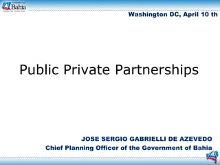 Washington DC, April 10 th




Public Private Partnerships



             JOSE SERGIO GABRIELLI DE AZEVEDO
   Chief Planning Officer of the Government of Bahia
 