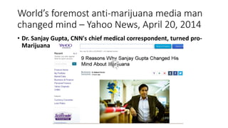 World’s foremost anti-marijuana media man
changed mind – Yahoo News, April 20, 2014
• Dr. Sanjay Gupta, CNN's chief medical correspondent, turned pro-
Marijuana
 