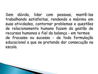 Sem dúvida, lidar com pessoas, mantê-las trabalhando satisfeitas, rendendo o máximo em suas atividades, contornar problemas e questões de relacionamento humano fazem da gestão de recursos humanos o fiel da balança - em termos de fracasso ou sucesso - de toda formulação educacional a que se pretenda dar consecução na escola. 