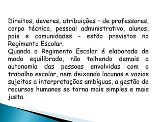 Direitos, deveres, atribuições – de professores, corpo técnico, pessoal administrativo, alunos, pais e comunidades - estão previstos no Regimento Escolar. Quando o Regimento Escolar é elaborado de modo equilibrado, não tolhendo demais a autonomia das pessoas envolvidas com o trabalho escolar, nem deixando lacunas e vazios sujeitos a interpretações ambíguas, a gestão de recursos humanos se torna mais simples e mais justa. 