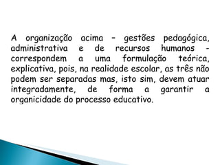 A organização acima – gestões pedagógica, administrativa e de recursos humanos - correspondem a uma formulação teórica, explicativa, pois, na realidade escolar, as três não podem ser separadas mas, isto sim, devem atuar integradamente, de forma a garantir a organicidade do processo educativo. 