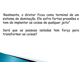 " Realmente, o diretor ficou como terminal de um sistema de dominação. Ele sofre fortes pressões e tem de implantar as coisas de qualquer jeito” Será que as pessoas isoladas tem força para transformar as coisas? 