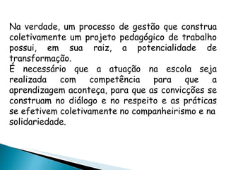 Na verdade, um processo de gestão que construa coletivamente um projeto pedagógico de trabalho possui, em sua raiz, a potencialidade de transformação. É necessário que a atuação na escola seja realizada com competência para que a aprendizagem aconteça, para que as convicções se construam no diálogo e no respeito e as práticas se efetivem coletivamente no companheirismo e na solidariedade. 