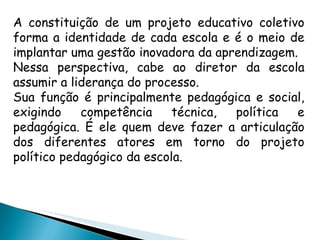 A constituição de um projeto educativo coletivo forma a identidade de cada escola e é o meio de implantar uma gestão inovadora da aprendizagem. Nessa perspectiva, cabe ao diretor da escola assumir a liderança do processo. Sua função é principalmente pedagógica e social, exigindo competência técnica, política e pedagógica. É ele quem deve fazer a articulação dos diferentes atores em torno do projeto político pedagógico da escola. 