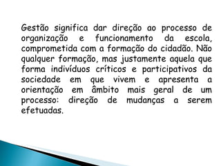 Gestão significa dar direção ao processo de organização e funcionamento da escola, comprometida com a formação do cidadão. Não qualquer formação, mas justamente aquela que forma indivíduos críticos e participativos da sociedade em que vivem e apresenta a orientação em âmbito mais geral de um processo: direção de mudanças a serem efetuadas. 