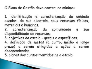 O Plano de Gestão deve conter, no mínimo: 1. identificação e caracterização da unidade escolar, de sua clientela, seus recursos físicos, materiais e humanos. 2. caracterização da comunidade e sua disponibilidade de recursos. 3. objetivos da escola - gerais e específicos. 4. definição de metas (a curto, médio e longo prazo) a serem atingidas e ações a serem desencadeadas. 5. planos dos cursos mantidos pela escola. 