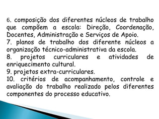 6 . composição dos diferentes núcleos de trabalho que compõem a escola: Direção, Coordenação, Docentes, Administração e Serviços de Apoio. 7. planos de trabalho dos diferente núcleos a organização técnico-administrativa da escola. 8. projetos curriculares e atividades de enriquecimento cultural. 9. projetos extra-curriculares. 10. critérios de acompanhamento, controle e avaliação do trabalho realizado pelos diferentes componentes do processo educativo. 
