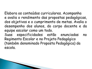 Elabora os conteúdos curriculares. Acompanha e avalia o rendimento das propostas pedagógicas, dos objetivos e o cumprimento de metas. Avalia o desempenho dos alunos, do corpo docente e da equipe escolar como um todo. Suas especificidades estão enunciadas no Regimento Escolar e no Projeto Pedagógico (também denominado Proposta Pedagógica) da escola. 