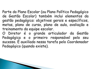 Parte do Plano Escolar (ou Plano Político Pedagógico de Gestão Escolar) também inclui elementos da gestão pedagógica: objetivos gerais e específicos, metas, plano de curso, plano de aula, avaliação e treinamento da equipe escolar. O Diretor é o grande articulador da Gestão Pedagógica e o primeiro responsável pelo seu sucesso. É auxiliado nessa tarefa pelo Coordenador Pedagógico (quando existe). 