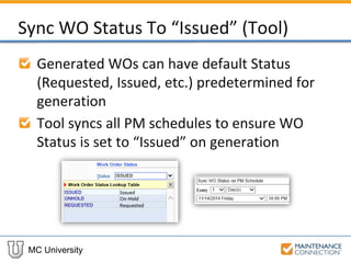 MC University
Sync WO Status To “Issued” (Tool)
Generated WOs can have default Status
(Requested, Issued, etc.) predetermined for
generation
Tool syncs all PM schedules to ensure WO
Status is set to “Issued” on generation
 